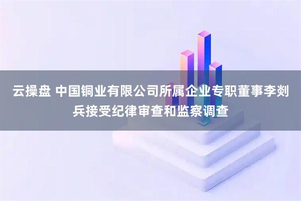 云操盘 中国铜业有限公司所属企业专职董事李剡兵接受纪律审查和监察调查