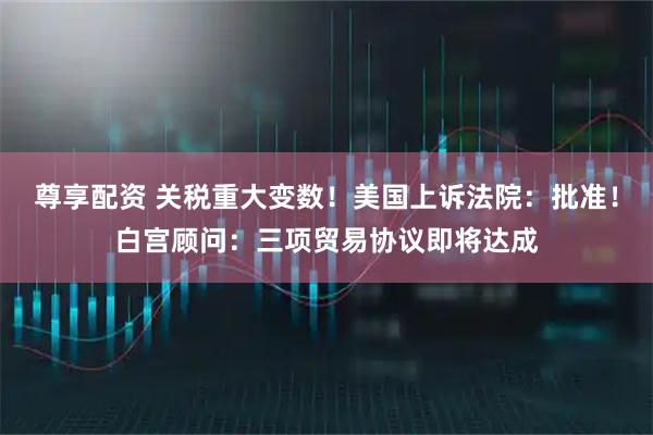 尊享配资 关税重大变数！美国上诉法院：批准！白宫顾问：三项贸易协议即将达成