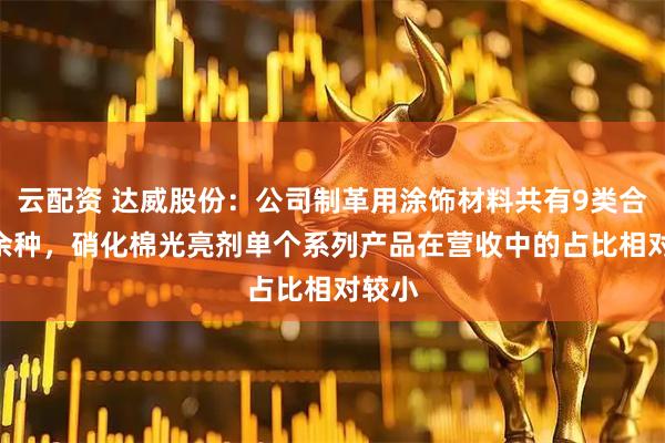 云配资 达威股份：公司制革用涂饰材料共有9类合100余种，硝化棉光亮剂单个系列产品在营收中的占比相对较小