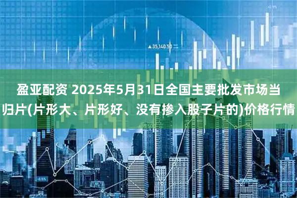 盈亚配资 2025年5月31日全国主要批发市场当归片(片形大、片形好、没有掺入股子片的)价格行情