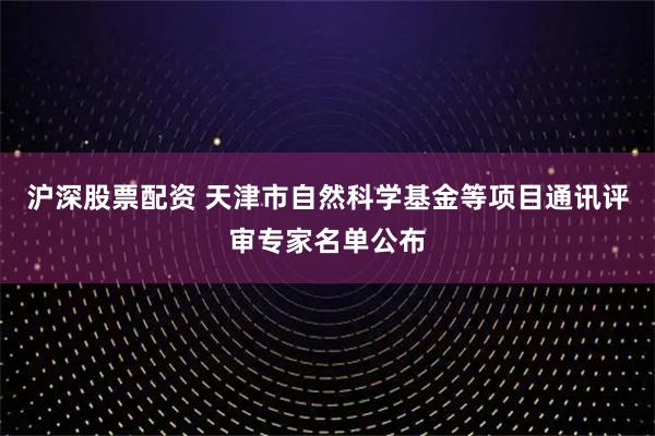沪深股票配资 天津市自然科学基金等项目通讯评审专家名单公布