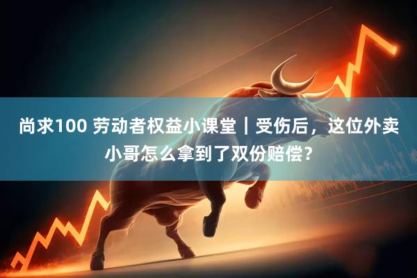 尚求100 劳动者权益小课堂｜受伤后，这位外卖小哥怎么拿到了双份赔偿？