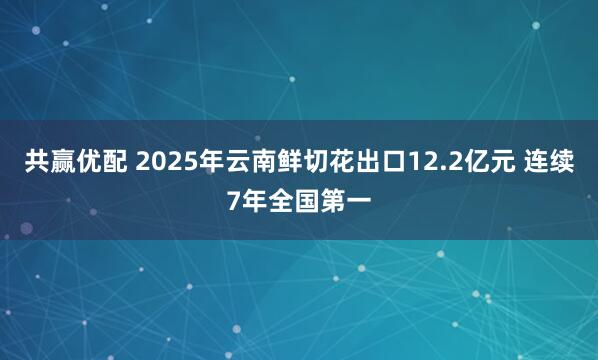 共赢优配 2025年云南鲜切花出口12.2亿元 连续7年全国第一