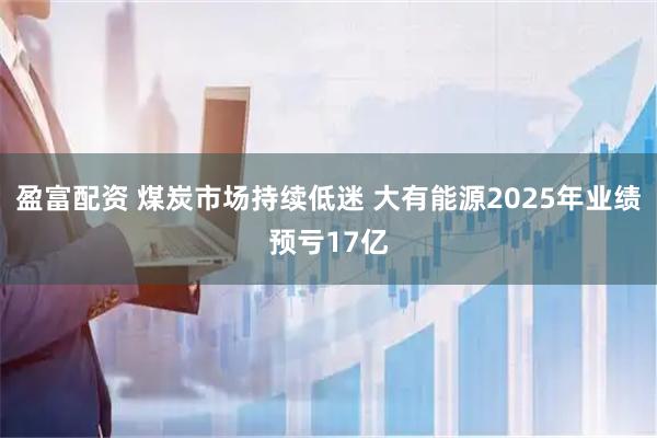 盈富配资 煤炭市场持续低迷 大有能源2025年业绩预亏17亿