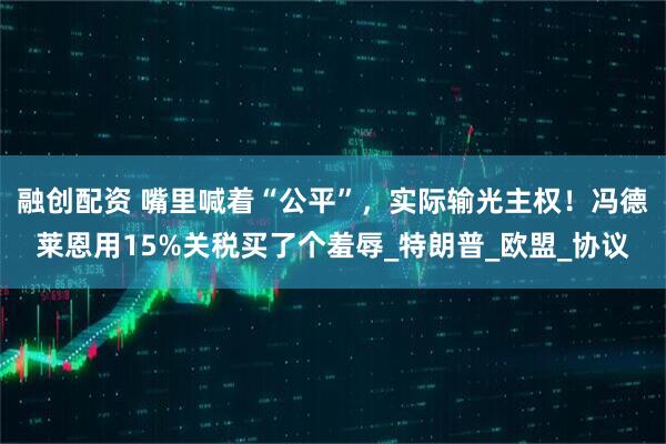 融创配资 嘴里喊着“公平”，实际输光主权！冯德莱恩用15%关税买了个羞辱_特朗普_欧盟_协议