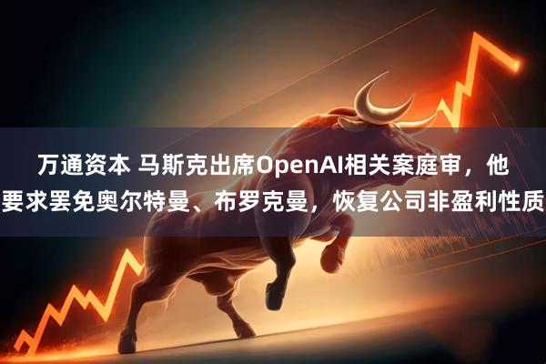 万通资本 马斯克出席OpenAI相关案庭审，他要求罢免奥尔特曼、布罗克曼，恢复公司非盈利性质