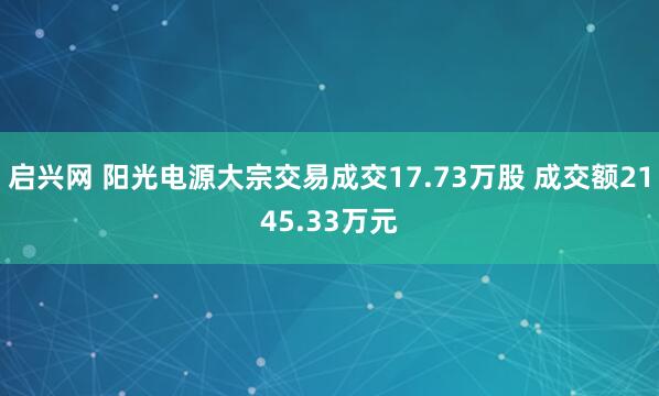 启兴网 阳光电源大宗交易成交17.73万股 成交额2145.33万元