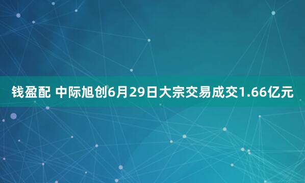 钱盈配 中际旭创6月29日大宗交易成交1.66亿元
