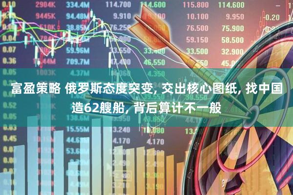 富盈策略 俄罗斯态度突变, 交出核心图纸, 找中国造62艘船, 背后算计不一般